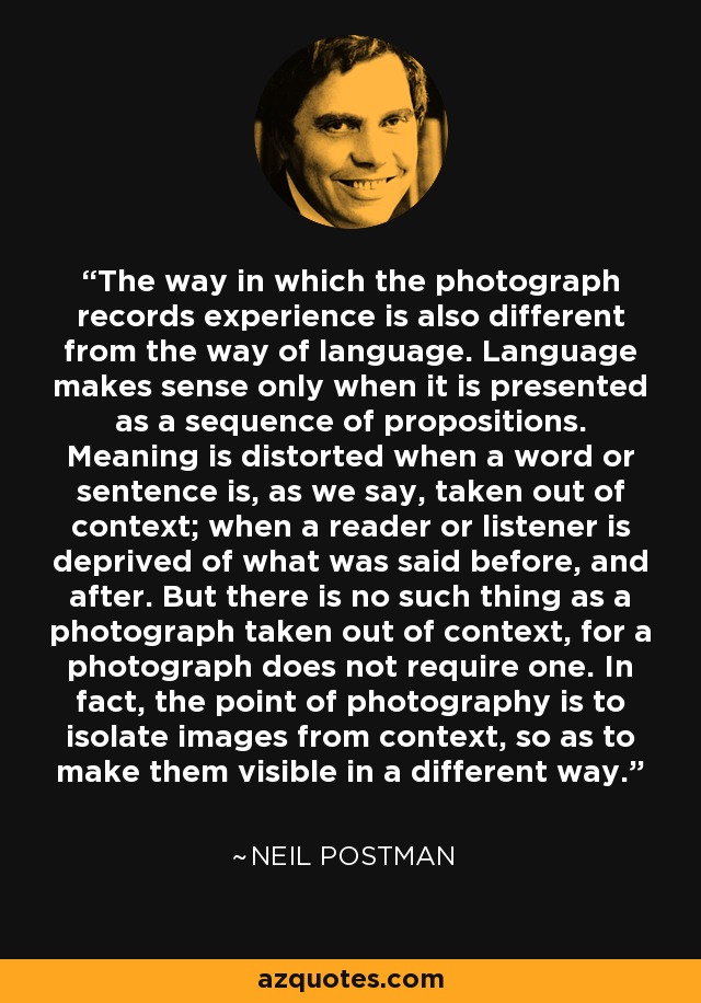 The way in which the photograph records experience is also different from the way of language. Language makes sense only when it is presented as a sequence of propositions. Meaning is distorted when a word or sentence is, as we say, taken out of context; when a reader or listener is deprived of what was said before, and after. But there is no such thing as a photograph taken out of context, for a photograph does not require one. In fact, the point of photography is to isolate images from context, so as to make them visible in a different way. - Neil Postman