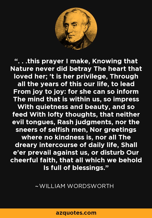 . . .this prayer I make, Knowing that Nature never did betray The heart that loved her; 't is her privilege, Through all the years of this our life, to lead From joy to joy: for she can so inform The mind that is within us, so impress With quietness and beauty, and so feed With lofty thoughts, that neither evil tongues, Rash judgments, nor the sneers of selfish men, Nor greetings where no kindness is, nor all The dreary intercourse of daily life, Shall e'er prevail against us, or disturb Our cheerful faith, that all which we behold Is full of blessings. - William Wordsworth