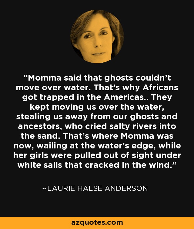 Momma said that ghosts couldn't move over water. That's why Africans got trapped in the Americas.. They kept moving us over the water, stealing us away from our ghosts and ancestors, who cried salty rivers into the sand. That's where Momma was now, wailing at the water's edge, while her girls were pulled out of sight under white sails that cracked in the wind. - Laurie Halse Anderson