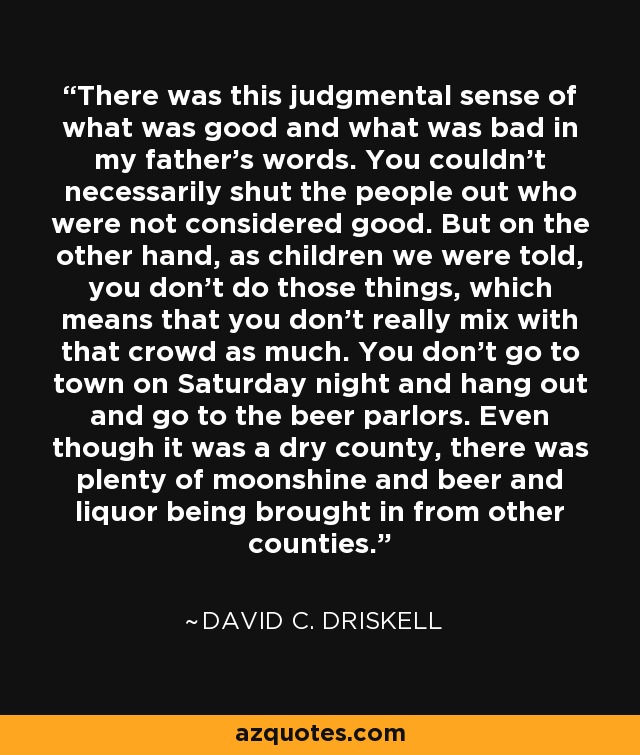 There was this judgmental sense of what was good and what was bad in my father's words. You couldn't necessarily shut the people out who were not considered good. But on the other hand, as children we were told, you don't do those things, which means that you don't really mix with that crowd as much. You don't go to town on Saturday night and hang out and go to the beer parlors. Even though it was a dry county, there was plenty of moonshine and beer and liquor being brought in from other counties. - David C. Driskell