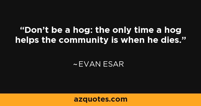 Don't be a hog: the only time a hog helps the community is when he dies. - Evan Esar
