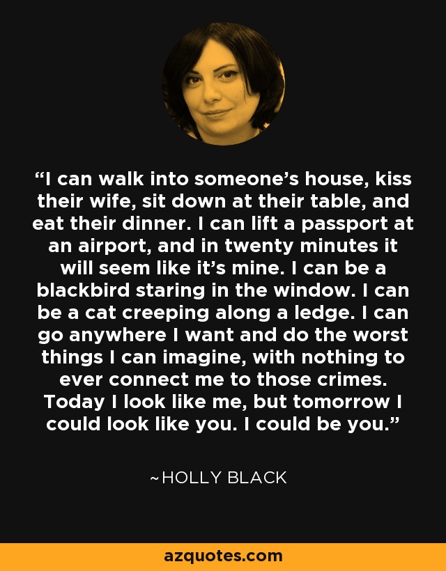 I can walk into someone's house, kiss their wife, sit down at their table, and eat their dinner. I can lift a passport at an airport, and in twenty minutes it will seem like it's mine. I can be a blackbird staring in the window. I can be a cat creeping along a ledge. I can go anywhere I want and do the worst things I can imagine, with nothing to ever connect me to those crimes. Today I look like me, but tomorrow I could look like you. I could be you. - Holly Black