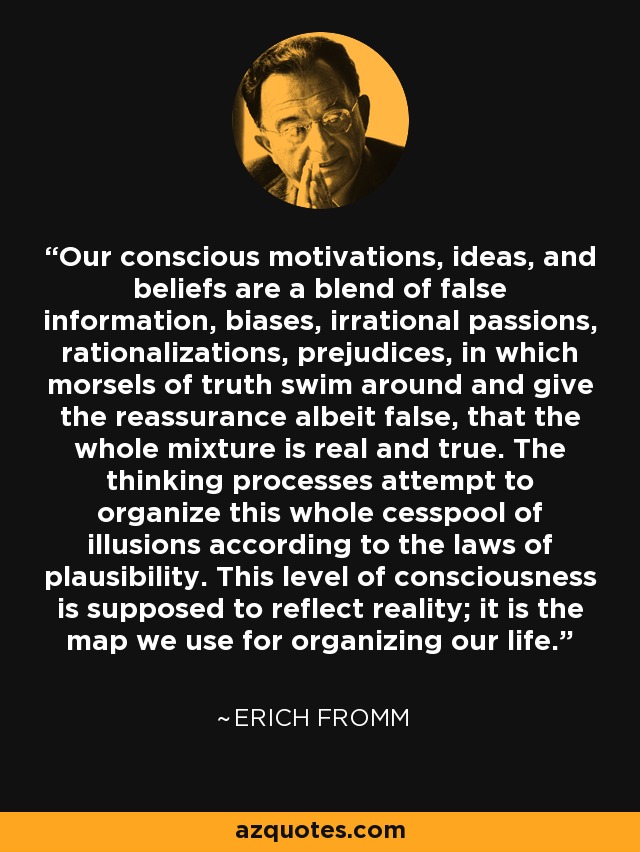 Our conscious motivations, ideas, and beliefs are a blend of false information, biases, irrational passions, rationalizations, prejudices, in which morsels of truth swim around and give the reassurance albeit false, that the whole mixture is real and true. The thinking processes attempt to organize this whole cesspool of illusions according to the laws of plausibility. This level of consciousness is supposed to reflect reality; it is the map we use for organizing our life. - Erich Fromm