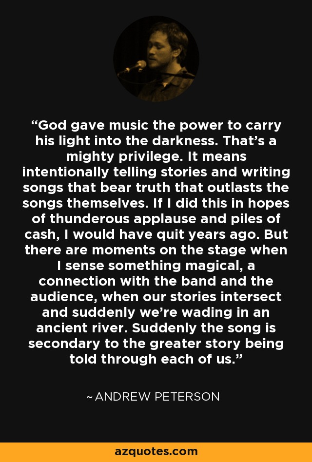God gave music the power to carry his light into the darkness. That’s a mighty privilege. It means intentionally telling stories and writing songs that bear truth that outlasts the songs themselves. If I did this in hopes of thunderous applause and piles of cash, I would have quit years ago. But there are moments on the stage when I sense something magical, a connection with the band and the audience, when our stories intersect and suddenly we’re wading in an ancient river. Suddenly the song is secondary to the greater story being told through each of us. - Andrew Peterson