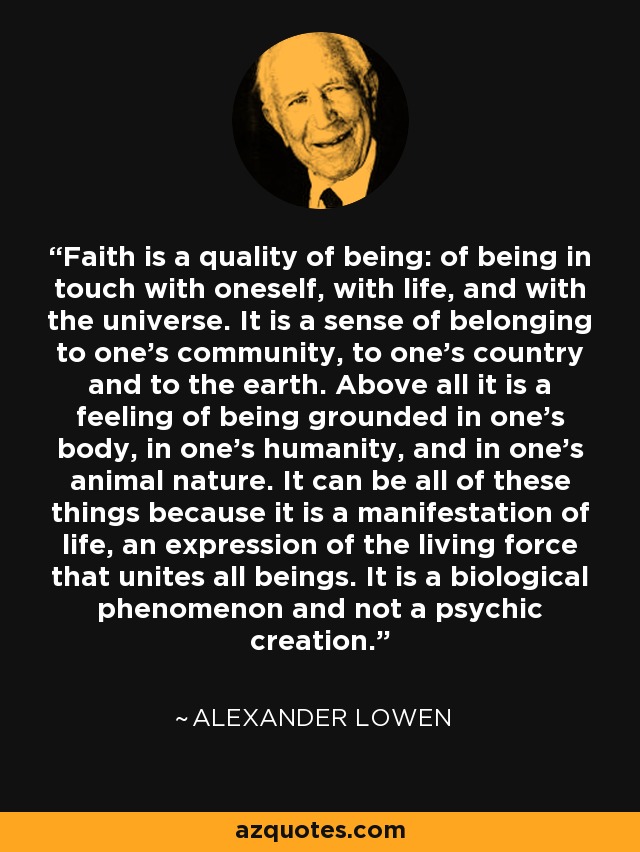 Faith is a quality of being: of being in touch with oneself, with life, and with the universe. It is a sense of belonging to one's community, to one's country and to the earth. Above all it is a feeling of being grounded in one's body, in one's humanity, and in one's animal nature. It can be all of these things because it is a manifestation of life, an expression of the living force that unites all beings. It is a biological phenomenon and not a psychic creation. - Alexander Lowen