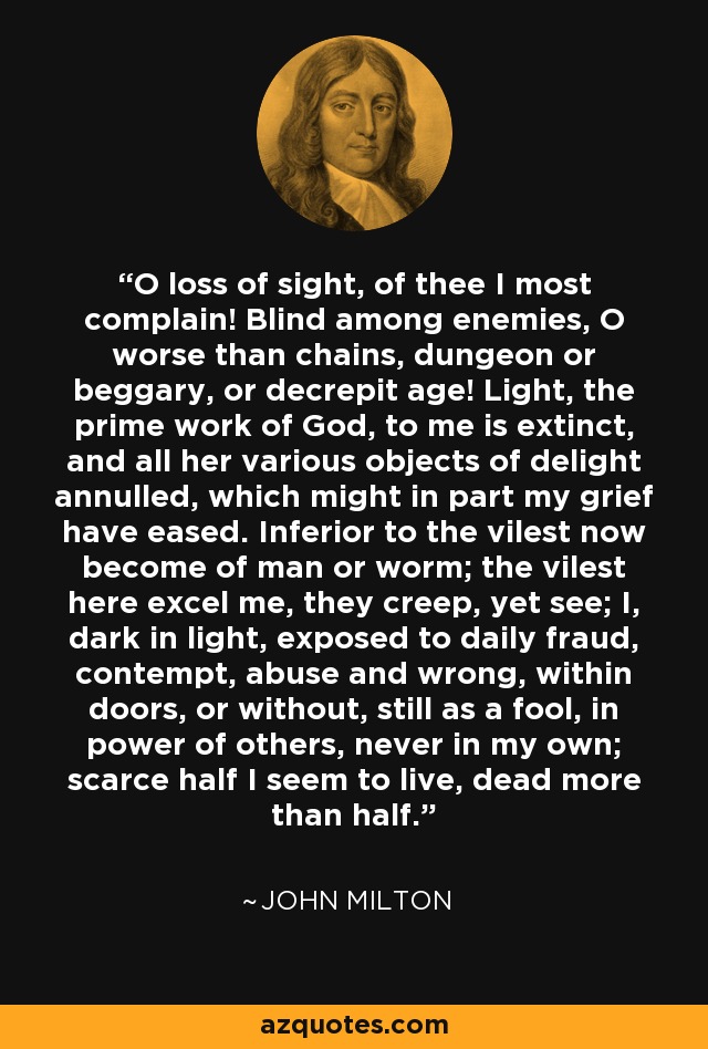 O loss of sight, of thee I most complain! Blind among enemies, O worse than chains, dungeon or beggary, or decrepit age! Light, the prime work of God, to me is extinct, and all her various objects of delight annulled, which might in part my grief have eased. Inferior to the vilest now become of man or worm; the vilest here excel me, they creep, yet see; I, dark in light, exposed to daily fraud, contempt, abuse and wrong, within doors, or without, still as a fool, in power of others, never in my own; scarce half I seem to live, dead more than half. - John Milton