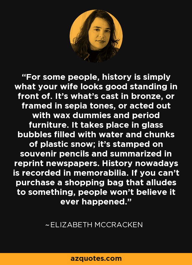 For some people, history is simply what your wife looks good standing in front of. It’s what’s cast in bronze, or framed in sepia tones, or acted out with wax dummies and period furniture. It takes place in glass bubbles filled with water and chunks of plastic snow; it’s stamped on souvenir pencils and summarized in reprint newspapers. History nowadays is recorded in memorabilia. If you can’t purchase a shopping bag that alludes to something, people won’t believe it ever happened. - Elizabeth McCracken