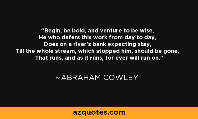 Begin, be bold, and venture to be wise, He who defers this work from day to day, Does on a river's bank expecting stay, Till the whole stream, which stopped him, should be gone, That runs, and as it runs, for ever will run on. - Abraham Cowley