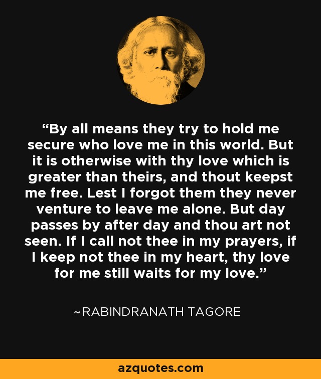 By all means they try to hold me secure who love me in this world. But it is otherwise with thy love which is greater than theirs, and thout keepst me free. Lest I forgot them they never venture to leave me alone. But day passes by after day and thou art not seen. If I call not thee in my prayers, if I keep not thee in my heart, thy love for me still waits for my love. - Rabindranath Tagore