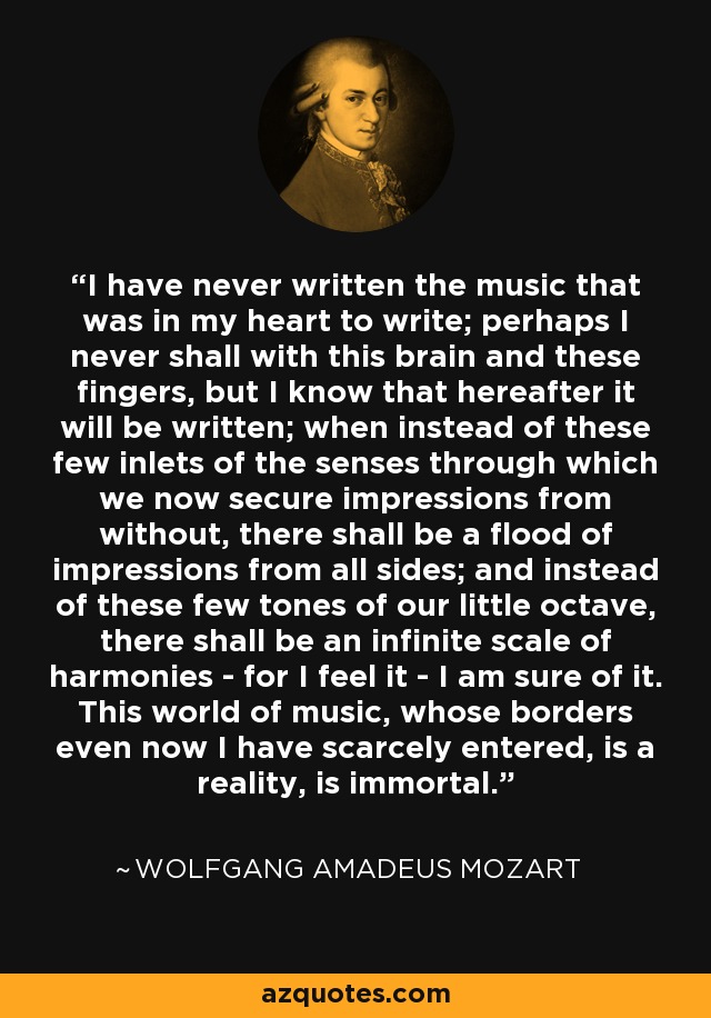 I have never written the music that was in my heart to write; perhaps I never shall with this brain and these fingers, but I know that hereafter it will be written; when instead of these few inlets of the senses through which we now secure impressions from without, there shall be a flood of impressions from all sides; and instead of these few tones of our little octave, there shall be an infinite scale of harmonies - for I feel it - I am sure of it. This world of music, whose borders even now I have scarcely entered, is a reality, is immortal. - Wolfgang Amadeus Mozart