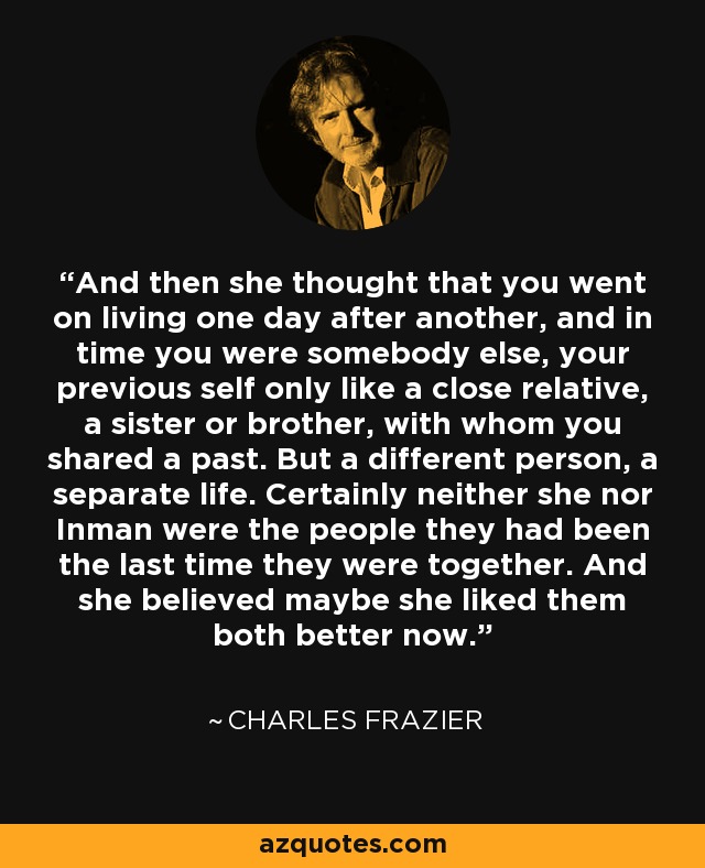 And then she thought that you went on living one day after another, and in time you were somebody else, your previous self only like a close relative, a sister or brother, with whom you shared a past. But a different person, a separate life. Certainly neither she nor Inman were the people they had been the last time they were together. And she believed maybe she liked them both better now. - Charles Frazier