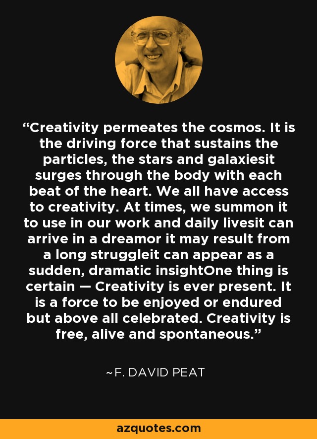 Creativity permeates the cosmos. It is the driving force that sustains the particles, the stars and galaxiesit surges through the body with each beat of the heart. We all have access to creativity. At times, we summon it to use in our work and daily livesit can arrive in a dreamor it may result from a long struggleit can appear as a sudden, dramatic insightOne thing is certain — Creativity is ever present. It is a force to be enjoyed or endured but above all celebrated. Creativity is free, alive and spontaneous. - F. David Peat