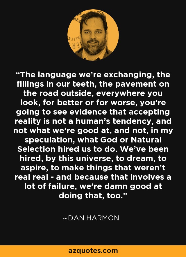 The language we're exchanging, the fillings in our teeth, the pavement on the road outside, everywhere you look, for better or for worse, you're going to see evidence that accepting reality is not a human's tendency, and not what we're good at, and not, in my speculation, what God or Natural Selection hired us to do. We've been hired, by this universe, to dream, to aspire, to make things that weren't real real - and because that involves a lot of failure, we're damn good at doing that, too. - Dan Harmon