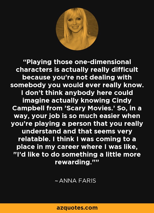 Playing those one-dimensional characters is actually really difficult because you're not dealing with somebody you would ever really know. I don't think anybody here could imagine actually knowing Cindy Campbell from 'Scary Movies.' So, in a way, your job is so much easier when you're playing a person that you really understand and that seems very relatable. I think I was coming to a place in my career where I was like, 