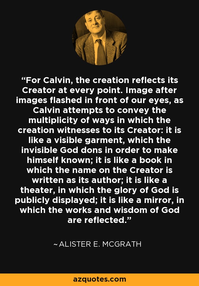 For Calvin, the creation reflects its Creator at every point. Image after images flashed in front of our eyes, as Calvin attempts to convey the multiplicity of ways in which the creation witnesses to its Creator: it is like a visible garment, which the invisible God dons in order to make himself known; it is like a book in which the name on the Creator is written as its author; it is like a theater, in which the glory of God is publicly displayed; it is like a mirror, in which the works and wisdom of God are reflected. - Alister E. McGrath