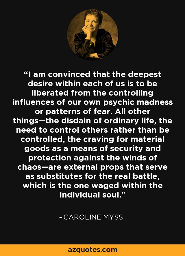 I am convinced that the deepest desire within each of us is to be liberated from the controlling influences of our own psychic madness or patterns of fear. All other things—the disdain of ordinary life, the need to control others rather than be controlled, the craving for material goods as a means of security and protection against the winds of chaos—are external props that serve as substitutes for the real battle, which is the one waged within the individual soul. - Caroline Myss