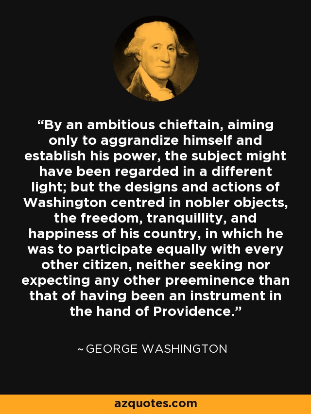 By an ambitious chieftain, aiming only to aggrandize himself and establish his power, the subject might have been regarded in a different light; but the designs and actions of Washington centred in nobler objects, the freedom, tranquillity, and happiness of his country, in which he was to participate equally with every other citizen, neither seeking nor expecting any other preeminence than that of having been an instrument in the hand of Providence. - George Washington