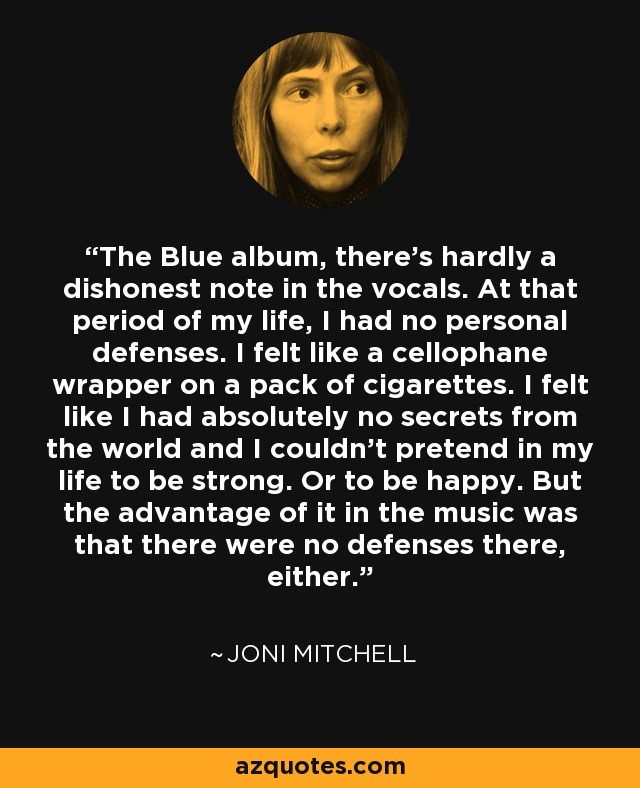 The Blue album, there’s hardly a dishonest note in the vocals. At that period of my life, I had no personal defenses. I felt like a cellophane wrapper on a pack of cigarettes. I felt like I had absolutely no secrets from the world and I couldn’t pretend in my life to be strong. Or to be happy. But the advantage of it in the music was that there were no defenses there, either. - Joni Mitchell