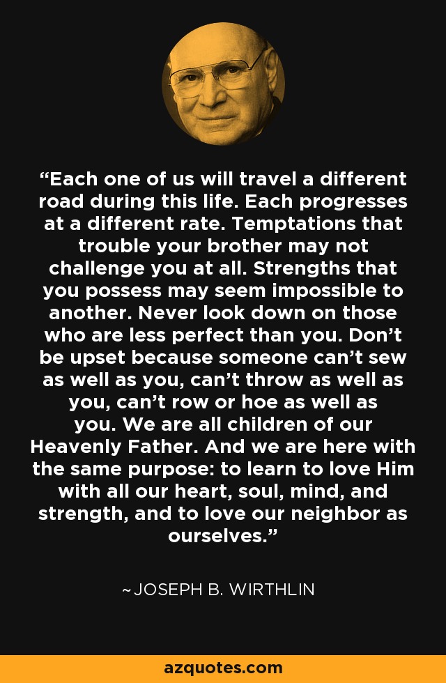 Each one of us will travel a different road during this life. Each progresses at a different rate. Temptations that trouble your brother may not challenge you at all. Strengths that you possess may seem impossible to another. Never look down on those who are less perfect than you. Don't be upset because someone can't sew as well as you, can’t throw as well as you, can't row or hoe as well as you. We are all children of our Heavenly Father. And we are here with the same purpose: to learn to love Him with all our heart, soul, mind, and strength, and to love our neighbor as ourselves. - Joseph B. Wirthlin