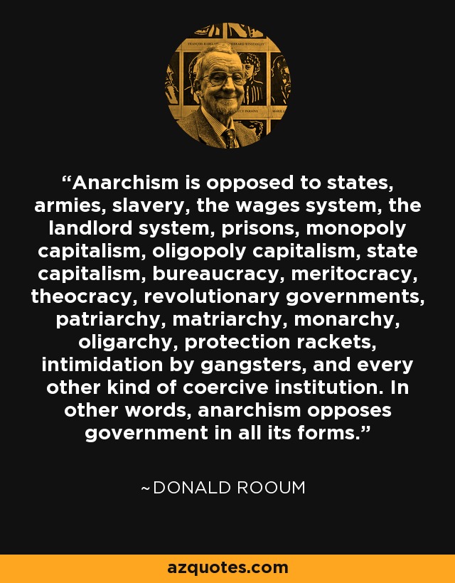 Anarchism is opposed to states, armies, slavery, the wages system, the landlord system, prisons, monopoly capitalism, oligopoly capitalism, state capitalism, bureaucracy, meritocracy, theocracy, revolutionary governments, patriarchy, matriarchy, monarchy, oligarchy, protection rackets, intimidation by gangsters, and every other kind of coercive institution. In other words, anarchism opposes government in all its forms. - Donald Rooum