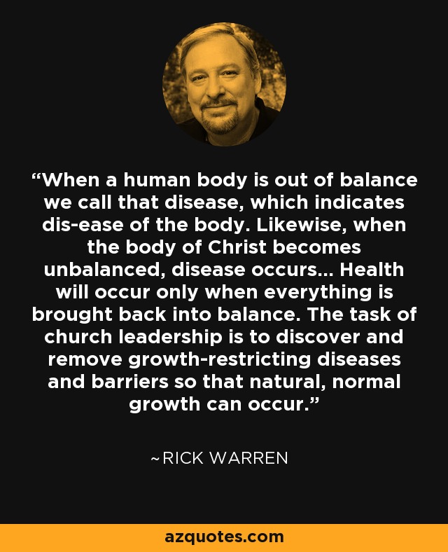 When a human body is out of balance we call that disease, which indicates dis-ease of the body. Likewise, when the body of Christ becomes unbalanced, disease occurs... Health will occur only when everything is brought back into balance. The task of church leadership is to discover and remove growth-restricting diseases and barriers so that natural, normal growth can occur. - Rick Warren