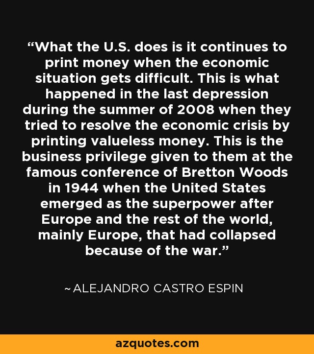 What the U.S. does is it continues to print money when the economic situation gets difficult. This is what happened in the last depression during the summer of 2008 when they tried to resolve the economic crisis by printing valueless money. This is the business privilege given to them at the famous conference of Bretton Woods in 1944 when the United States emerged as the superpower after Europe and the rest of the world, mainly Europe, that had collapsed because of the war. - Alejandro Castro Espin