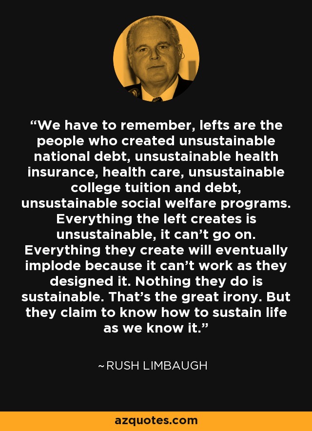 We have to remember, lefts are the people who created unsustainable national debt, unsustainable health insurance, health care, unsustainable college tuition and debt, unsustainable social welfare programs. Everything the left creates is unsustainable, it can't go on. Everything they create will eventually implode because it can't work as they designed it. Nothing they do is sustainable. That's the great irony. But they claim to know how to sustain life as we know it. - Rush Limbaugh