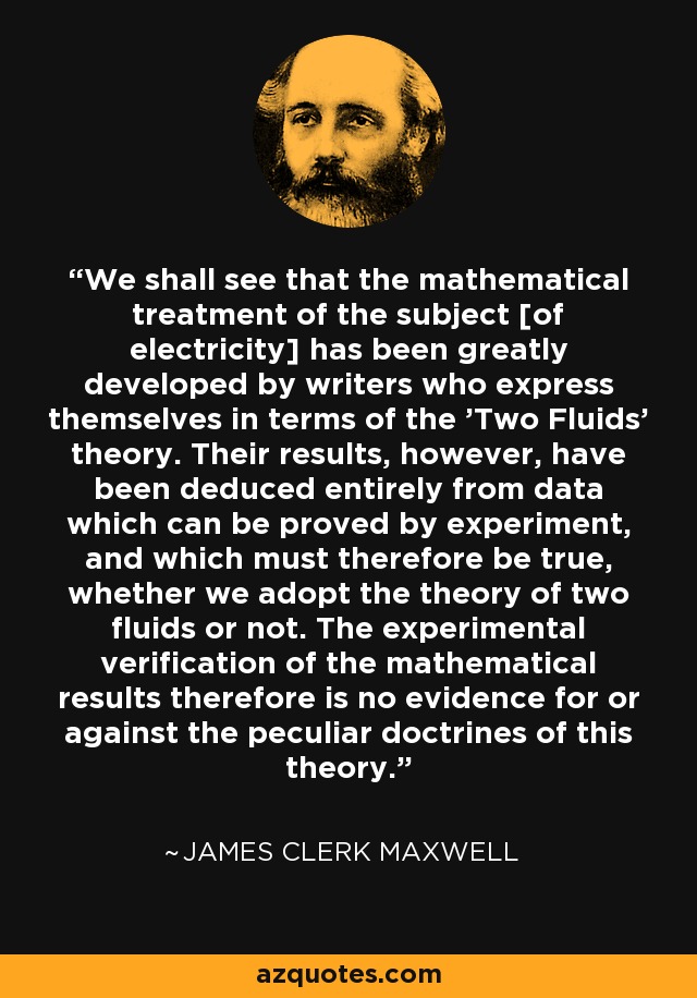We shall see that the mathematical treatment of the subject [of electricity] has been greatly developed by writers who express themselves in terms of the 'Two Fluids' theory. Their results, however, have been deduced entirely from data which can be proved by experiment, and which must therefore be true, whether we adopt the theory of two fluids or not. The experimental verification of the mathematical results therefore is no evidence for or against the peculiar doctrines of this theory. - James Clerk Maxwell