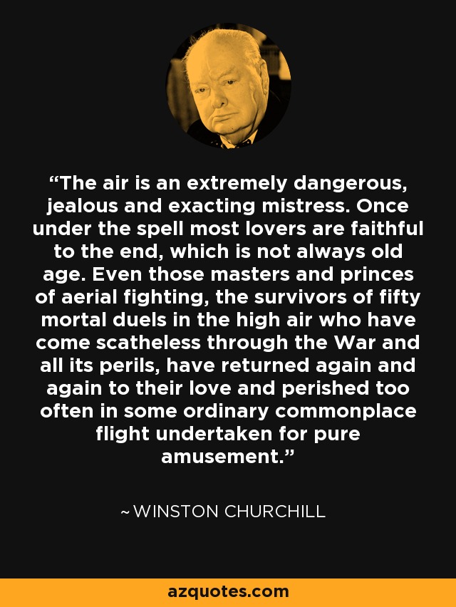 The air is an extremely dangerous, jealous and exacting mistress. Once under the spell most lovers are faithful to the end, which is not always old age. Even those masters and princes of aerial fighting, the survivors of fifty mortal duels in the high air who have come scatheless through the War and all its perils, have returned again and again to their love and perished too often in some ordinary commonplace flight undertaken for pure amusement. - Winston Churchill