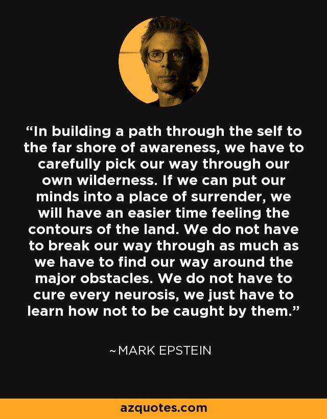 In building a path through the self to the far shore of awareness, we have to carefully pick our way through our own wilderness. If we can put our minds into a place of surrender, we will have an easier time feeling the contours of the land. We do not have to break our way through as much as we have to find our way around the major obstacles. We do not have to cure every neurosis, we just have to learn how not to be caught by them. - Mark Epstein