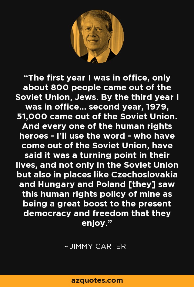 The first year I was in office, only about 800 people came out of the Soviet Union, Jews. By the third year I was in office... second year, 1979, 51,000 came out of the Soviet Union. And every one of the human rights heroes - I'll use the word - who have come out of the Soviet Union, have said it was a turning point in their lives, and not only in the Soviet Union but also in places like Czechoslovakia and Hungary and Poland [they] saw this human rights policy of mine as being a great boost to the present democracy and freedom that they enjoy. - Jimmy Carter