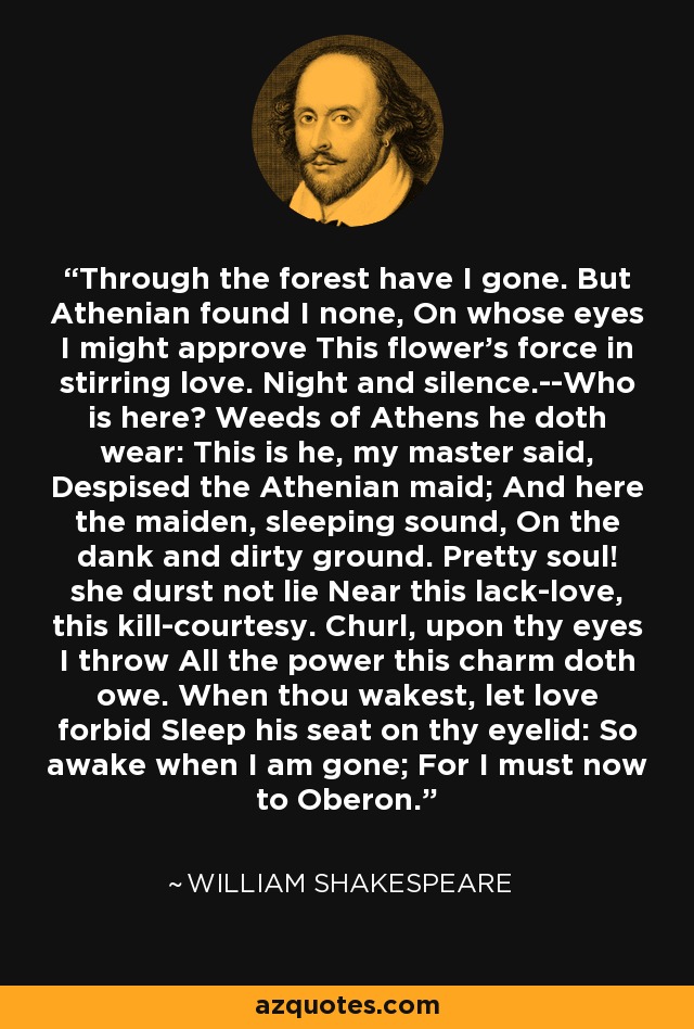 Through the forest have I gone. But Athenian found I none, On whose eyes I might approve This flower's force in stirring love. Night and silence.--Who is here? Weeds of Athens he doth wear: This is he, my master said, Despised the Athenian maid; And here the maiden, sleeping sound, On the dank and dirty ground. Pretty soul! she durst not lie Near this lack-love, this kill-courtesy. Churl, upon thy eyes I throw All the power this charm doth owe. When thou wakest, let love forbid Sleep his seat on thy eyelid: So awake when I am gone; For I must now to Oberon. - William Shakespeare