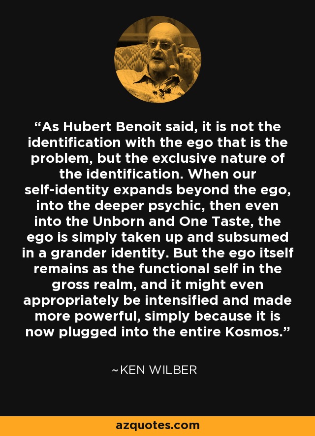 As Hubert Benoit said, it is not the identification with the ego that is the problem, but the exclusive nature of the identification. When our self-identity expands beyond the ego, into the deeper psychic, then even into the Unborn and One Taste, the ego is simply taken up and subsumed in a grander identity. But the ego itself remains as the functional self in the gross realm, and it might even appropriately be intensified and made more powerful, simply because it is now plugged into the entire Kosmos. - Ken Wilber