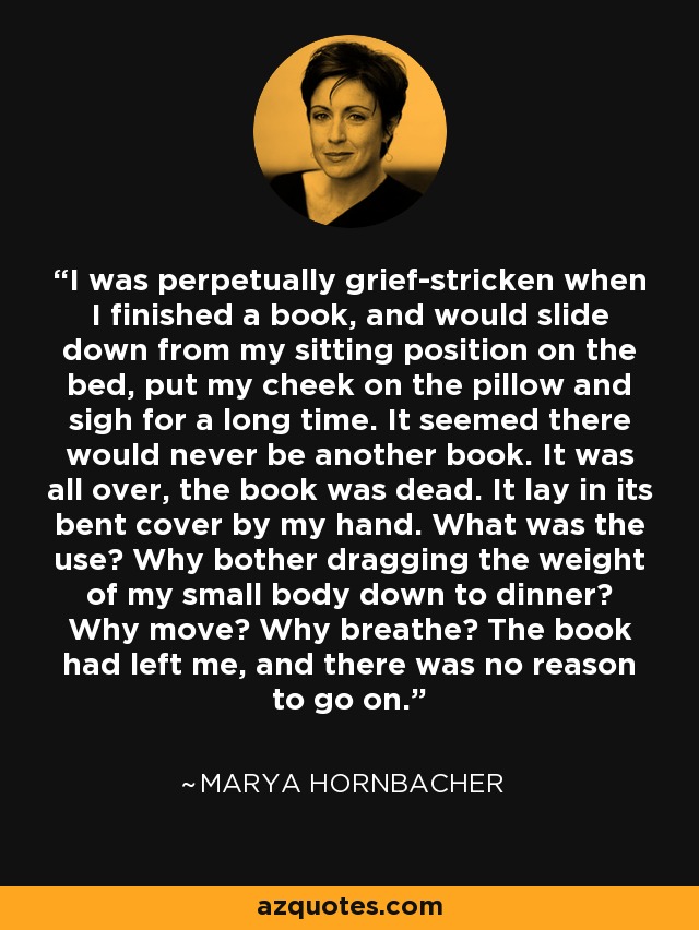 I was perpetually grief-stricken when I finished a book, and would slide down from my sitting position on the bed, put my cheek on the pillow and sigh for a long time. It seemed there would never be another book. It was all over, the book was dead. It lay in its bent cover by my hand. What was the use? Why bother dragging the weight of my small body down to dinner? Why move? Why breathe? The book had left me, and there was no reason to go on. - Marya Hornbacher