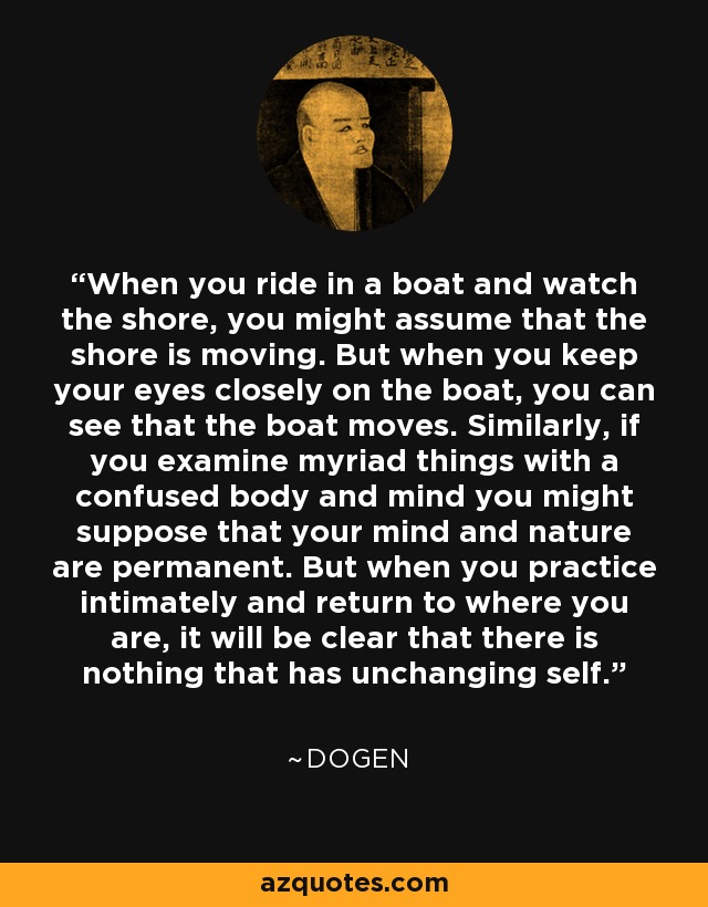 When you ride in a boat and watch the shore, you might assume that the shore is moving. But when you keep your eyes closely on the boat, you can see that the boat moves. Similarly, if you examine myriad things with a confused body and mind you might suppose that your mind and nature are permanent. But when you practice intimately and return to where you are, it will be clear that there is nothing that has unchanging self. - Dogen
