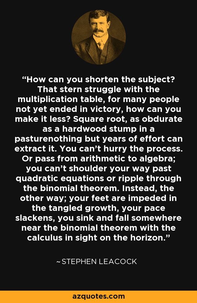 How can you shorten the subject? That stern struggle with the multiplication table, for many people not yet ended in victory, how can you make it less? Square root, as obdurate as a hardwood stump in a pasturenothing but years of effort can extract it. You can't hurry the process. Or pass from arithmetic to algebra; you can't shoulder your way past quadratic equations or ripple through the binomial theorem. Instead, the other way; your feet are impeded in the tangled growth, your pace slackens, you sink and fall somewhere near the binomial theorem with the calculus in sight on the horizon. - Stephen Leacock