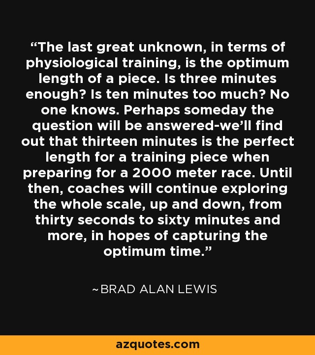 The last great unknown, in terms of physiological training, is the optimum length of a piece. Is three minutes enough? Is ten minutes too much? No one knows. Perhaps someday the question will be answered-we'll find out that thirteen minutes is the perfect length for a training piece when preparing for a 2000 meter race. Until then, coaches will continue exploring the whole scale, up and down, from thirty seconds to sixty minutes and more, in hopes of capturing the optimum time. - Brad Alan Lewis