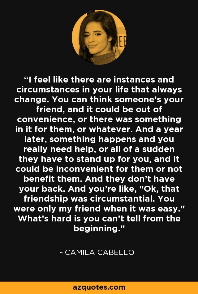I feel like there are instances and circumstances in your life that always change. You can think someone's your friend, and it could be out of convenience, or there was something in it for them, or whatever. And a year later, something happens and you really need help, or all of a sudden they have to stand up for you, and it could be inconvenient for them or not benefit them. And they don't have your back. And you're like, 