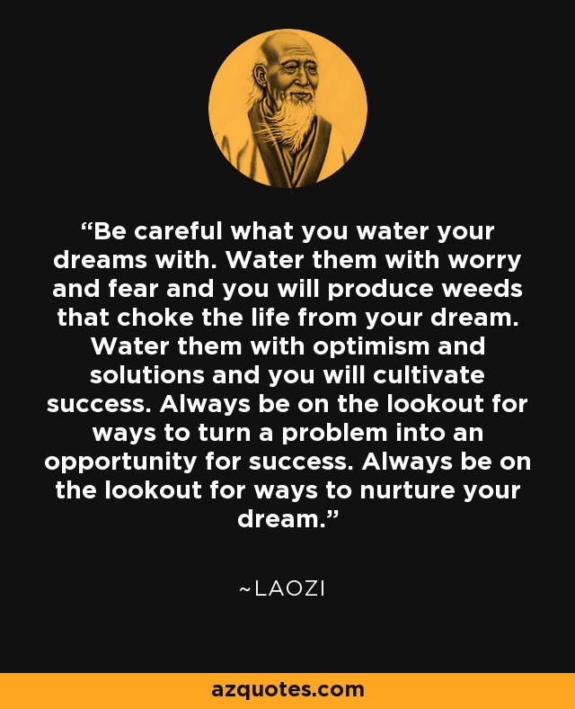 Be careful what you water your dreams with. Water them with worry and fear and you will produce weeds that choke the life from your dream. Water them with optimism and solutions and you will cultivate success. Always be on the lookout for ways to turn a problem into an opportunity for success. Always be on the lookout for ways to nurture your dream. - Laozi