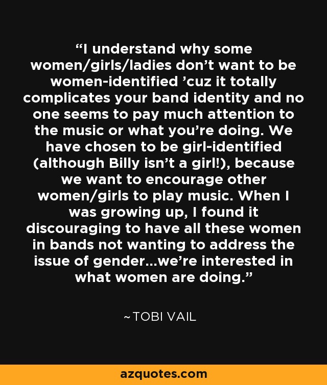 I understand why some women/girls/ladies don't want to be women-identified 'cuz it totally complicates your band identity and no one seems to pay much attention to the music or what you're doing. We have chosen to be girl-identified (although Billy isn't a girl!), because we want to encourage other women/girls to play music. When I was growing up, I found it discouraging to have all these women in bands not wanting to address the issue of gender...we're interested in what women are doing. - Tobi Vail