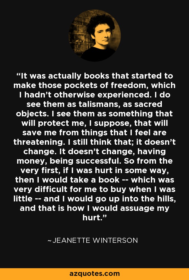 It was actually books that started to make those pockets of freedom, which I hadn't otherwise experienced. I do see them as talismans, as sacred objects. I see them as something that will protect me, I suppose, that will save me from things that I feel are threatening. I still think that; it doesn't change. It doesn't change, having money, being successful. So from the very first, if I was hurt in some way, then I would take a book -- which was very difficult for me to buy when I was little -- and I would go up into the hills, and that is how I would assuage my hurt. - Jeanette Winterson
