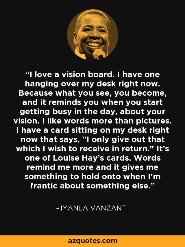 I love a vision board. I have one hanging over my desk right now. Because what you see, you become, and it reminds you when you start getting busy in the day, about your vision. I like words more than pictures. I have a card sitting on my desk right now that says, 
