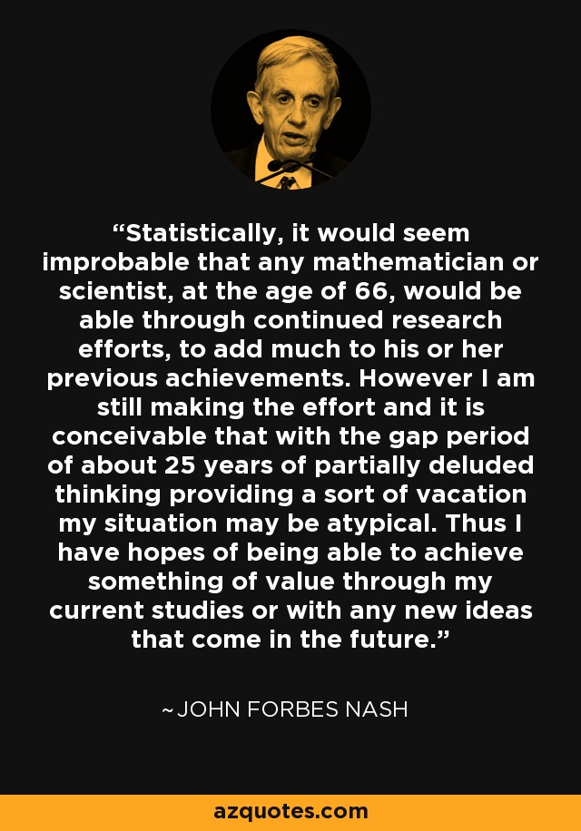 Statistically, it would seem improbable that any mathematician or scientist, at the age of 66, would be able through continued research efforts, to add much to his or her previous achievements. However I am still making the effort and it is conceivable that with the gap period of about 25 years of partially deluded thinking providing a sort of vacation my situation may be atypical. Thus I have hopes of being able to achieve something of value through my current studies or with any new ideas that come in the future. - John Forbes Nash