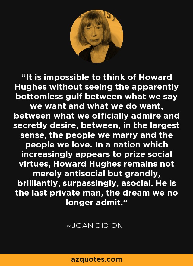 It is impossible to think of Howard Hughes without seeing the apparently bottomless gulf between what we say we want and what we do want, between what we officially admire and secretly desire, between, in the largest sense, the people we marry and the people we love. In a nation which increasingly appears to prize social virtues, Howard Hughes remains not merely antisocial but grandly, brilliantly, surpassingly, asocial. He is the last private man, the dream we no longer admit. - Joan Didion