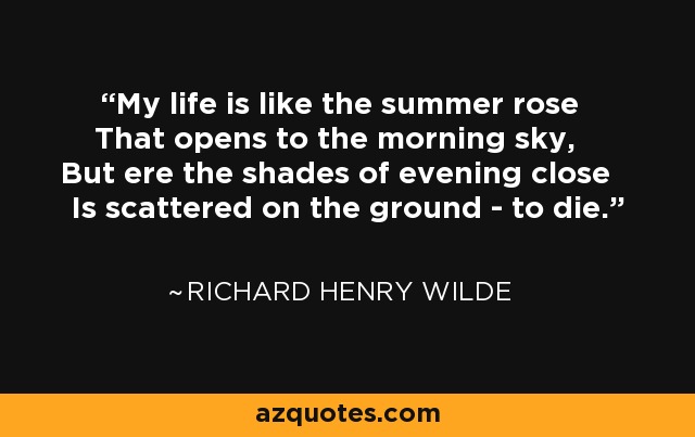 My life is like the summer rose That opens to the morning sky, But ere the shades of evening close Is scattered on the ground - to die. - Richard Henry Wilde