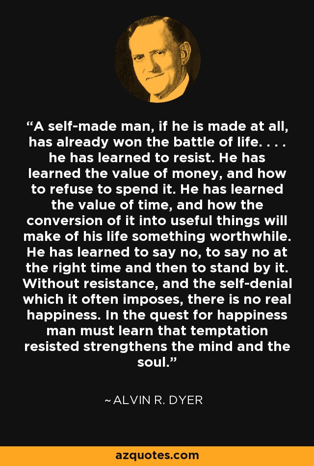 A self-made man, if he is made at all, has already won the battle of life. . . . he has learned to resist. He has learned the value of money, and how to refuse to spend it. He has learned the value of time, and how the conversion of it into useful things will make of his life something worthwhile. He has learned to say no, to say no at the right time and then to stand by it. Without resistance, and the self-denial which it often imposes, there is no real happiness. In the quest for happiness man must learn that temptation resisted strengthens the mind and the soul. - Alvin R. Dyer