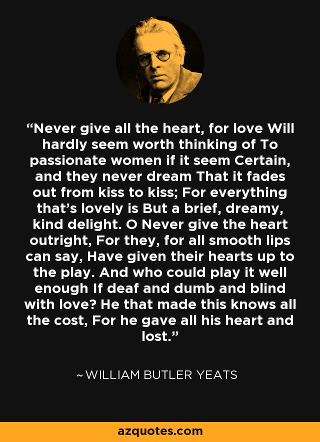 Never give all the heart, for love Will hardly seem worth thinking of To passionate women if it seem Certain, and they never dream That it fades out from kiss to kiss; For everything that's lovely is But a brief, dreamy, kind delight. O Never give the heart outright, For they, for all smooth lips can say, Have given their hearts up to the play. And who could play it well enough If deaf and dumb and blind with love? He that made this knows all the cost, For he gave all his heart and lost. - William Butler Yeats