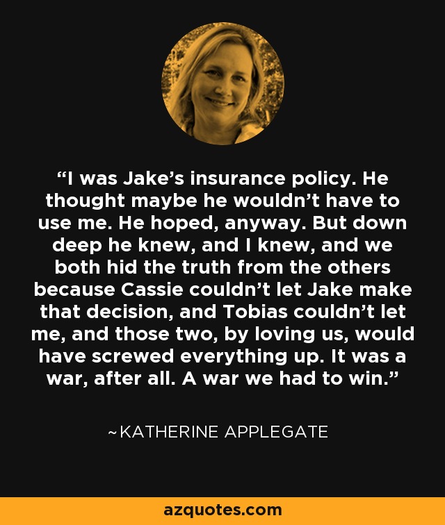 I was Jake's insurance policy. He thought maybe he wouldn't have to use me. He hoped, anyway. But down deep he knew, and I knew, and we both hid the truth from the others because Cassie couldn't let Jake make that decision, and Tobias couldn't let me, and those two, by loving us, would have screwed everything up. It was a war, after all. A war we had to win. - Katherine Applegate