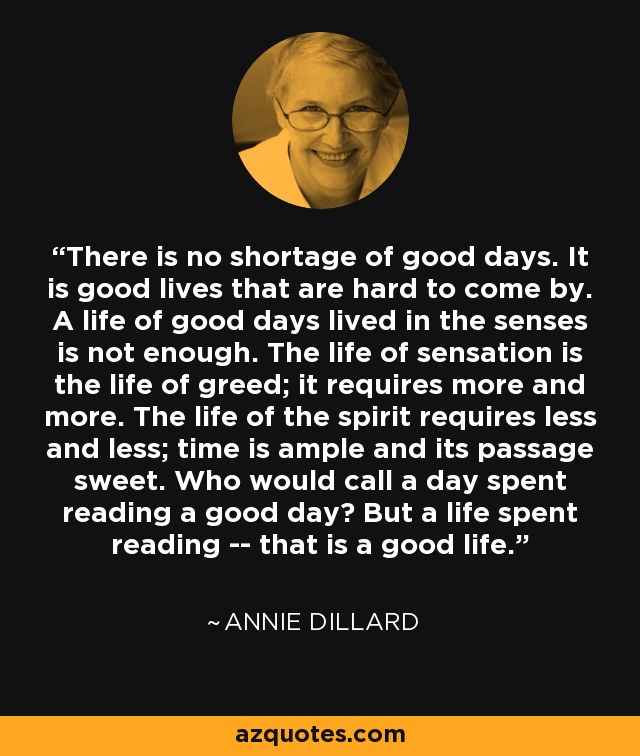 There is no shortage of good days. It is good lives that are hard to come by. A life of good days lived in the senses is not enough. The life of sensation is the life of greed; it requires more and more. The life of the spirit requires less and less; time is ample and its passage sweet. Who would call a day spent reading a good day? But a life spent reading -- that is a good life. - Annie Dillard