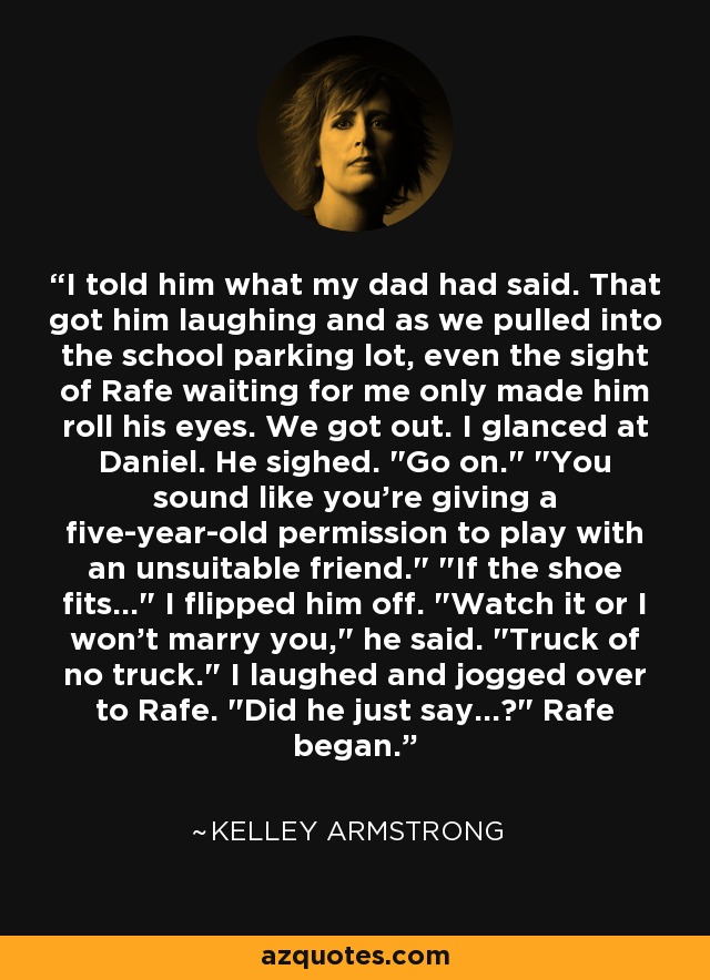 I told him what my dad had said. That got him laughing and as we pulled into the school parking lot, even the sight of Rafe waiting for me only made him roll his eyes. We got out. I glanced at Daniel. He sighed. 